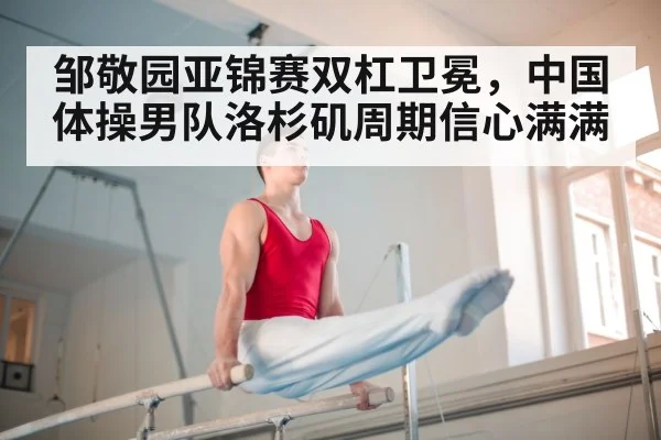 邹敬园亚锦赛双杠卫冕，中国体操男队洛杉矶周期信心满满